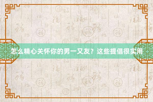 怎么精心关怀你的男一又友？这些提倡很实用